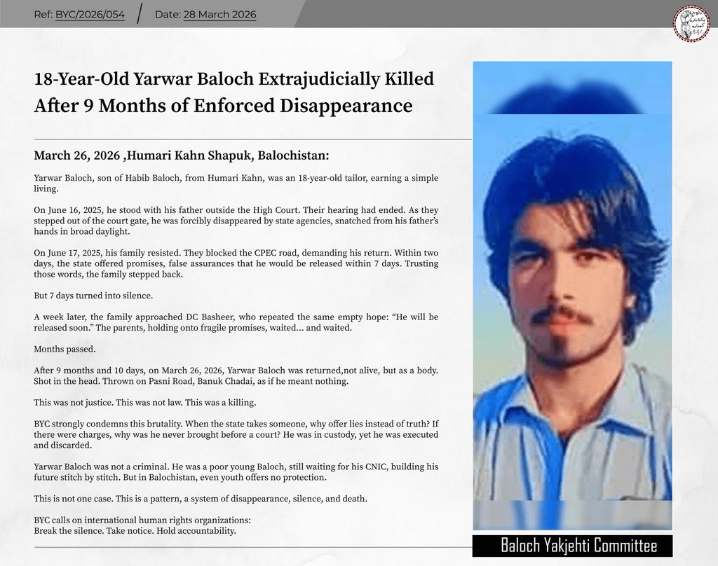 They Waited Nine Months for a Son. They Got a Body: Balochistan Enforced Disappearances 2026 4 BALOCHISTAN: 𝟭𝟴-𝗬𝗲𝗮𝗿-𝗢𝗹𝗱 𝗬𝗮𝗿𝘄𝗮𝗿 𝗕𝗮𝗹𝗼𝗰𝗵 𝗘𝘅𝘁𝗿𝗮𝗷𝘂𝗱𝗶𝗰𝗶𝗮𝗹𝗹𝘆 𝗞𝗶𝗹𝗹𝗲𝗱 𝗔𝗳𝘁𝗲𝗿 𝟵 𝗠𝗼𝗻𝘁𝗵𝘀 𝗼𝗳 𝗘𝗻𝗳𝗼𝗿𝗰𝗲𝗱 𝗗𝗶𝘀𝗮𝗽𝗽𝗲𝗮𝗿𝗮𝗻𝗰𝗲.