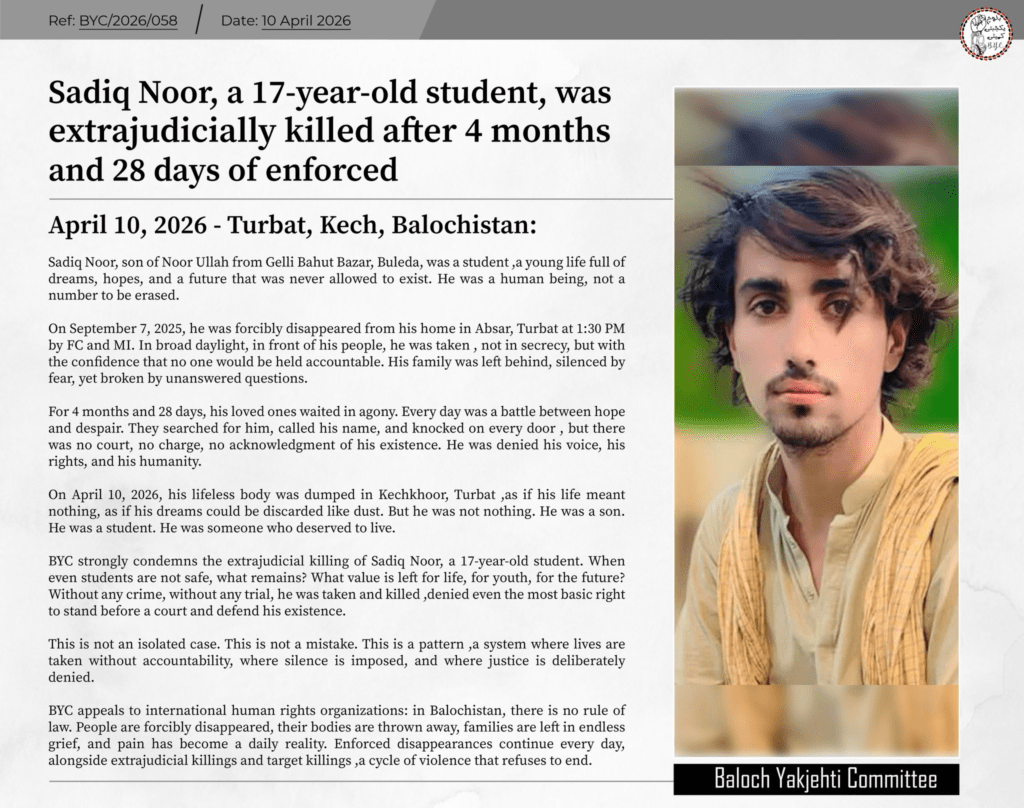 They Waited Nine Months for a Son. They Got a Body: Balochistan Enforced Disappearances 2026 1 𝗦𝗮𝗱𝗶𝗾 𝗡𝗼𝗼𝗿, 𝗮 𝟭𝟳-𝘆𝗲𝗮𝗿-𝗼𝗹𝗱 𝘀𝘁𝘂𝗱𝗲𝗻𝘁, 𝘄𝗮𝘀 𝗲𝘅𝘁𝗿𝗮𝗷𝘂𝗱𝗶𝗰𝗶𝗮𝗹𝗹𝘆 𝗸𝗶𝗹𝗹𝗲𝗱 𝗮𝗳𝘁𝗲𝗿 𝟰 𝗺𝗼𝗻𝘁𝗵𝘀 𝗮𝗻𝗱 𝟮𝟴 𝗱𝗮𝘆𝘀 𝗼𝗳 𝗲𝗻𝗳𝗼𝗿𝗰𝗲𝗱 𝗱𝗶𝘀𝗮𝗽𝗽𝗲𝗮𝗿𝗮𝗻𝗰𝗲.