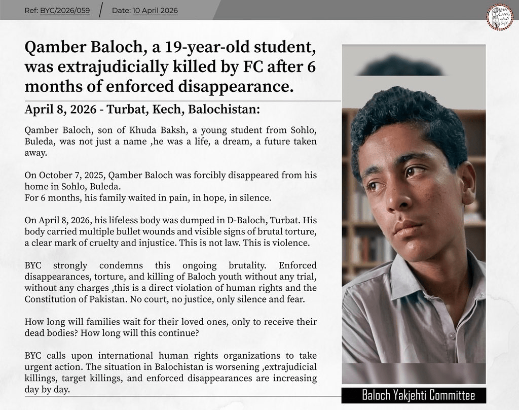 They Waited Nine Months for a Son. They Got a Body: Balochistan Enforced Disappearances 2026 3 BALOCHISTAN: 𝗤𝗮𝗺𝗯𝗲𝗿 𝗕𝗮𝗹𝗼𝗰𝗵, 𝗮 𝟭𝟵-𝘆𝗲𝗮𝗿-𝗼𝗹𝗱 𝘀𝘁𝘂𝗱𝗲𝗻𝘁, 𝘄𝗮𝘀 𝗲𝘅𝘁𝗿𝗮𝗷𝘂𝗱𝗶𝗰𝗶𝗮𝗹𝗹𝘆 𝗸𝗶𝗹𝗹𝗲𝗱 𝗯𝘆 𝗙𝗖 𝗮𝗳𝘁𝗲𝗿 𝟲 𝗺𝗼𝗻𝘁𝗵𝘀 𝗼𝗳 𝗲𝗻𝗳𝗼𝗿𝗰𝗲𝗱 𝗱𝗶𝘀𝗮𝗽𝗽𝗲𝗮𝗿𝗮𝗻𝗰𝗲.